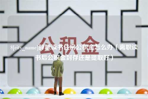 延安辞职读书住房公积金怎么办（离职读书后公积金封存还是提取好）